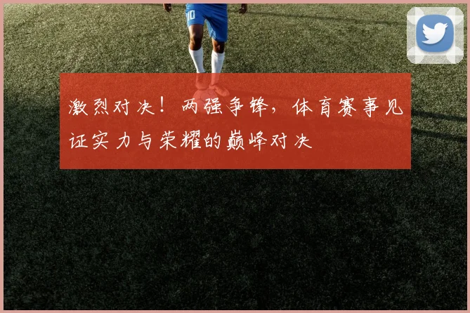激烈对决！两强争锋，体育赛事见证实力与荣耀的巅峰对决