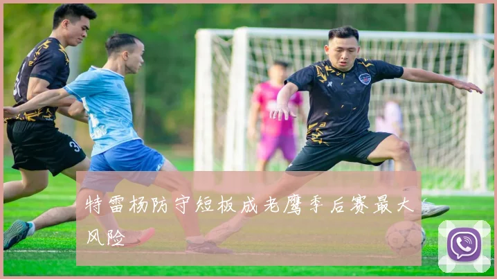 特雷杨防守短板成老鹰季后赛最大风险