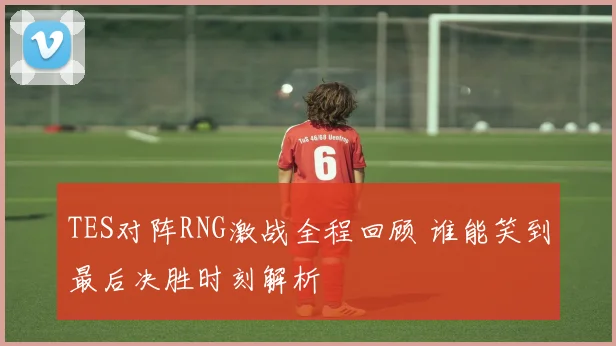 TES对阵RNG激战全程回顾 谁能笑到最后决胜时刻解析